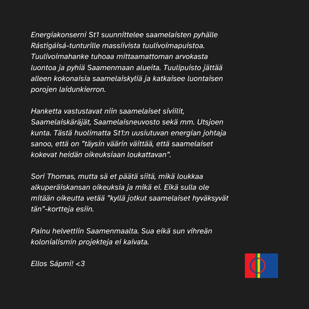 Energiakonserni St1 suunnittelee saamelaisten pyhälle Rástigáisá-tunturille massiivista tuulivoimapuistoa. Tuulivoimahanke tuhoaa mittaamattoman arvokasta luontoa ja pyhiä Saamenmaan alueita. Tuulipuisto jättää alleen kokonaisia saamelaiskyliä ja katkaisee luontaisen porojen laidunkierron.

Hanketta vastustavat niin saamelaiset siviilit, Saamelaiskäräjät, Saamelaisneuvosto sekä mm. Utsjoen kunta. Tästä huolimatta St1:n uusiutuvan energian johtaja sanoo, että on ”täysin väärin väittää, että saamelaiset kokevat heidän oikeuksiaan loukattavan”.

Sori Thomas, mutta sä et päätä siitä, mikä loukkaa alkuperäiskansan oikeuksia ja mikä ei. Eikä sulla ole mitään oikeutta vetää ”kyllä jotkut saamelaiset hyväksyvät tän”-kortteja esiin. 

Painu helvettiin Saamenmaalta. Sua eikä sun vihreän kolonialismin projekteja ei kaivata.

Eläköön Saamenmaa! Kuvan oikeassa alakulmassa on puna-sini-viher-keltainen Saamen lippu.