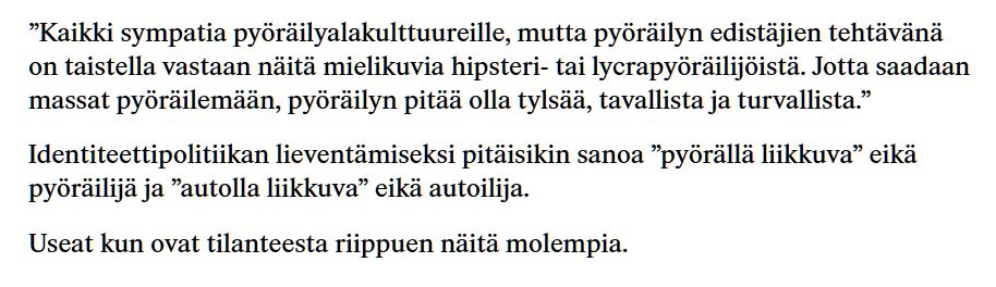 ”Kaikki sympatia pyöräilyalakulttuureille, mutta pyöräilyn edistäjien tehtävänä on taistella vastaan näitä mielikuvia hipsteri- tai lycrapyöräilijöistä. Jotta saadaan massat pyöräilemään, pyöräilyn pitää olla tylsää, tavallista ja turvallista.”

Identiteettipolitiikan lieventämiseksi pitäisikin sanoa ”pyörällä liikkuva” eikä pyöräilijä ja ”autolla liikkuva” eikä autoilija.

Useat kun ovat tilanteesta riippuen näitä molempia.