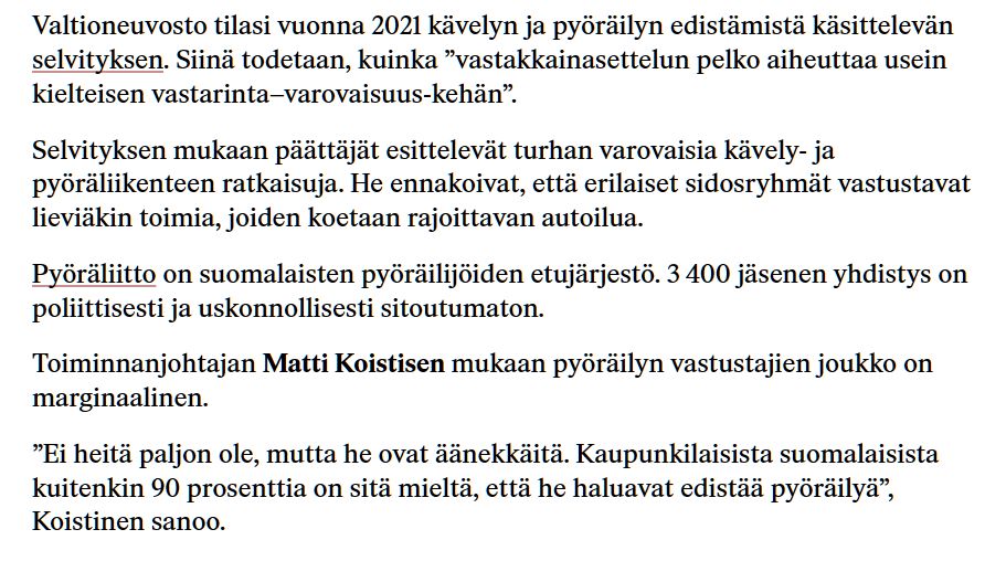 Valtioneuvosto tilasi vuonna 2021 kävelyn ja pyöräilyn edistämistä käsittelevän selvityksen. Siinä todetaan, kuinka ”vastakkainasettelun pelko aiheuttaa usein kielteisen vastarinta–varovaisuus-kehän”.

Selvityksen mukaan päättäjät esittelevät turhan varovaisia kävely- ja pyöräliikenteen ratkaisuja. He ennakoivat, että erilaiset sidosryhmät vastustavat lieviäkin toimia, joiden koetaan rajoittavan autoilua.

Pyöräliitto on suomalaisten pyöräilijöiden etujärjestö. 3 400 jäsenen yhdistys on poliittisesti ja uskonnollisesti sitoutumaton.

Toiminnanjohtajan Matti Koistisen mukaan pyöräilyn vastusta­jien joukko on marginaalinen.

”Ei heitä paljon ole, mutta he ovat äänekkäitä. Kaupunkilaisista suomalaisista kuitenkin 90 prosenttia on sitä mieltä, että he haluavat edistää pyöräilyä”, Koistinen sanoo.