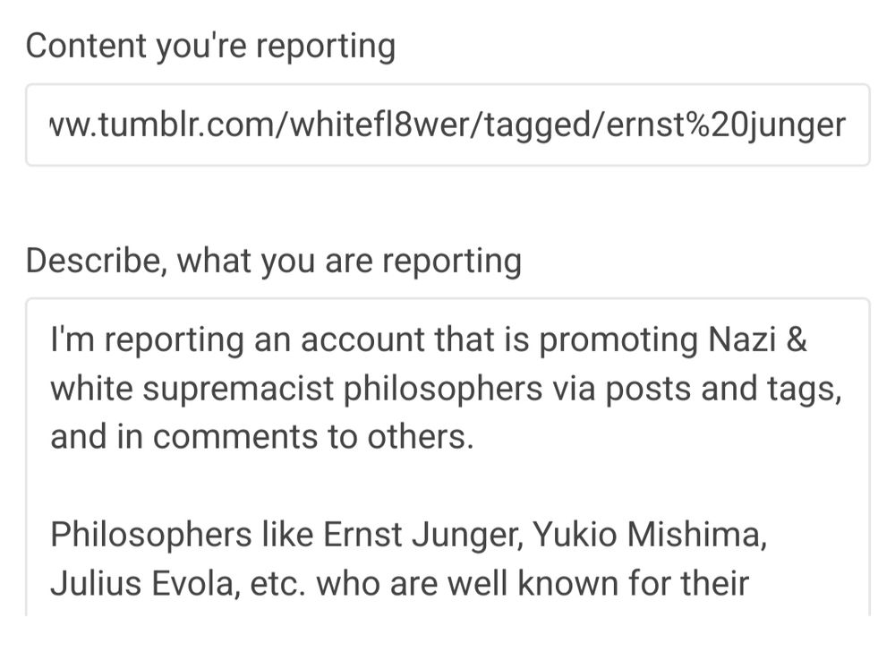 Describe what you're reporting.
I'm reporting an account that is promoting Nazi & white supremacist philosophers via posts and tags, and in comments to others.

Philosophers like Ernst Junger, Yukio Mishima, Julius Evola, etc. who are well known for their hateful beliefs, are a focus of this person's blog.