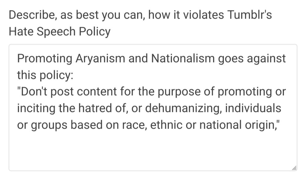 Describe how this is a violation of Tumblr's Policy.
Promoting Aryanism and Nationalism goes against this policy:
"Don't post content for the purpose of promoting or inciting the hatred of, or dehumanizing, individuals or groups based on race, ethnic or national origin,"