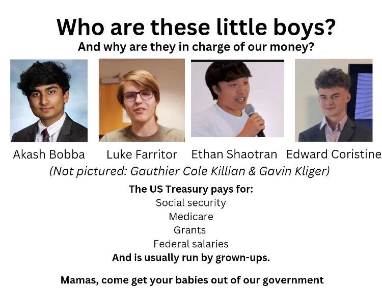 Pictures of 4 of the 6 little shitheads Elon Musk paid to steal all of our social security numbers and monitor anyone receiving federal funding. The 4 pictured are named: Akash Bobba, Luke Farritor, Ethan Shaotran, and Edward Coristine.
