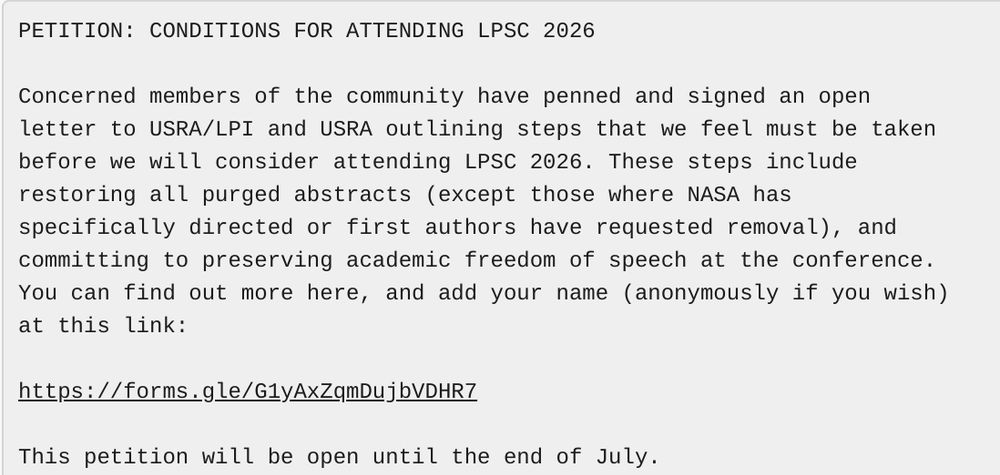 PETITION: CONDITIONS FOR ATTENDING LPSC 2026

Concerned members of the community have penned and signed an open
letter to USRA/LPI and USRA outlining steps that we feel must be taken
before we will consider attending LPSC 2026. These steps include
restoring all purged abstracts (except those where NASA has
specifically directed or first authors have requested removal), and
committing to preserving academic freedom of speech at the conference.
You can find out more here, and add your name (anonymously if you wish)
at this link:

https://forms.gle/G1yAxZqmDujbVDHR7

This petition will be open until the end of July.

[Source: PEN newsletter]