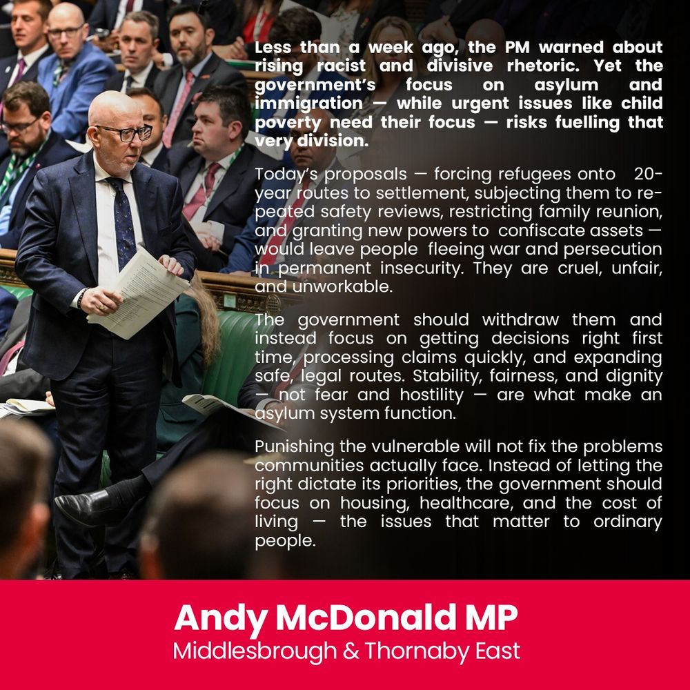 Andy McDonald comments on new asylum policies expected on 17th Nov 2025 - based on initial briefing

Less than a week ago, the PM warned about rising racist and divisive rhetoric. Yet the government’s focus on asylum and immigration — while urgent issues like child poverty need their focus — risks fuelling that very division.

Today’s proposals — forcing refugees onto 20-year routes to settlement, subjecting them to repeated safety reviews, restricting family reunion, and granting new powers to  confiscate assets — would leave people fleeing war and persecution in permanent insecurity. They are cruel, unfair, and unworkable.

The government should withdraw them and instead focus on getting decisions right first time, processing claims quickly, and expanding safe, legal routes. Stability, fairness, and dignity — not fear and hostility — are what make an asylum system function.
