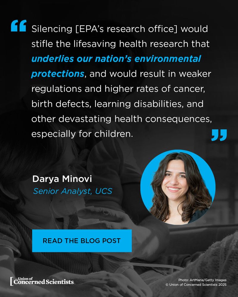 Image Description: A graphic from the Union of Concerned Scientists features a quote in white text with blue highlights on a dark, blurred background of a child receiving medical treatment. The quote reads:

"Silencing [EPA’s research office] would stifle the lifesaving health research that underlies our nation’s environmental protections, and would result in weaker regulations and higher rates of cancer, birth defects, learning disabilities, and other devastating health consequences, especially for children."

Below the quote, the author’s name, Darya Minovi, is displayed in white text, followed by her title, Senior Analyst, UCS, in blue italics. A circular photo of Darya Minovi, a smiling woman with shoulder-length dark hair, is placed on the right side of the graphic.

At the bottom, a blue button with white text reads: "READ THE BLOG POST." The Union of Concerned Scientists' logo appears in white in the lower-left corner. In the lower-right corner, a photo credit states: "Photo: ArtMarie/Getty Images © Union of Concerned Scientists 2025."