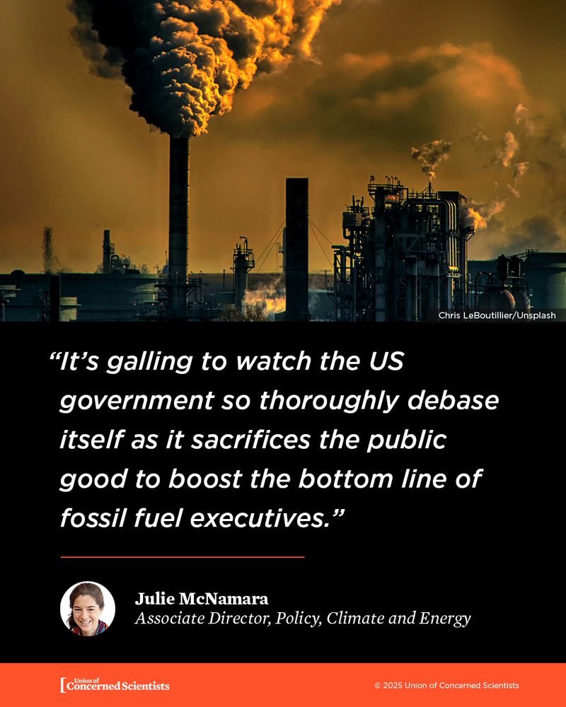 Image of a large fossil fuel power plant with thick black smoke billowing into an orange-tinted sky. Below the image is a quote on a black background that reads:
"It’s galling to watch the US government so thoroughly debase itself as it sacrifices the public good to boost the bottom line of fossil fuel executives.”
—Julie McNamara, Associate Director, Policy, Climate and Energy
The quote is from the Union of Concerned Scientists.