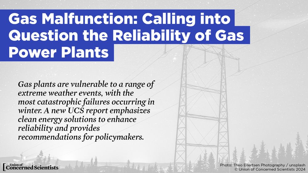 Gas Malfunction: Calling into Question the Reliability of Gas Power Plants.

Gas plants are vulnerable to a range of extreme weather events, with the most catastrophic failures occurring in winter. A new report from the Union of Concerned Scientists emphasizes clean energy solutions to enhance reliability and provides recommendations for policymakers.