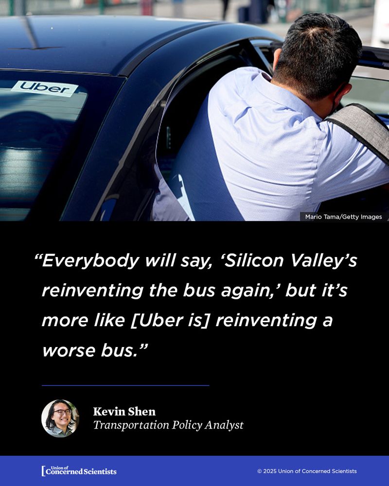 A person leans into the back seat of a black Uber car, seen from the outside. Overlaid on the image is a quote in white text:
“Everybody will say, ‘Silicon Valley’s reinventing the bus again,’ but it’s more like [Uber is] reinventing a worse bus.”
—Kevin Shen, Transportation Policy Analyst.

At the bottom is the logo for the Union of Concerned Scientists. The image is credited to Mario Tama/Getty Images
