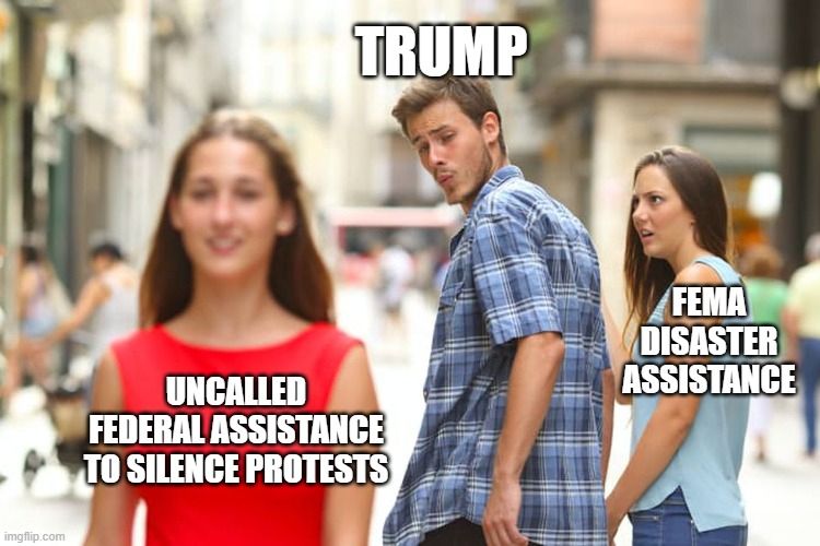 A meme using the “Distracted Boyfriend” format.

The man, labeled “TRUMP,” is turning away from a woman labeled “FEMA DISASTER ASSISTANCE,” who looks shocked and offended.

He is looking approvingly at another woman labeled “UNCALLED FEDERAL ASSISTANCE TO SILENCE PROTESTS,” implying a preference for using federal resources to crack down on protests instead of helping people affected by disasters.