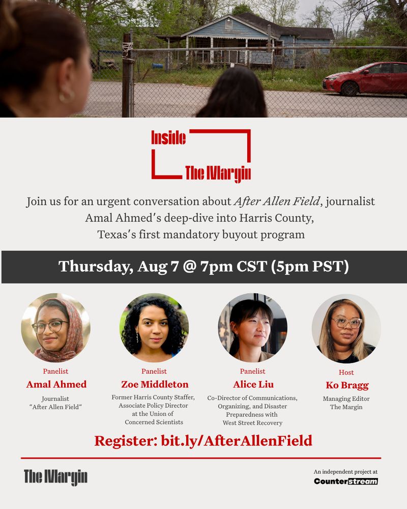 Join The Margin and Managing Editor, Ko Bragg, for a urgent Zoom conversation about After Allen Field, journalist Amal Ahmed’s deep‑dive into Harris County’s first mandatory buyout program. In the aftermath of Hurricane Harvey, county officials identified Allen Field—a low‑lying, predominantly Hispanic and Black neighborhood along Greens Bayou—as “hopelessly deep” in floodplain and paid more than 400 homeowners to leave. Rather than build infrastructure, the land was cleared, leaving vacant lots where families once lived and fractured the tight‑knit community ties built over generations. As Texas communities reel from the latest Guadalupe River flooding, this discussion couldn’t be more urgent. Ko and Amal will be joined by Zoe Middleton (fmr. Harris County staffer, current Associate Policy Director at the Union of Concerned Scientists) and Alice Liu (Co-Director of Communications, Organizing, and Disaster Preparedness with West Street Recovery). 

Aug 7, 2025 08:00 PM in 
Eastern Time (US and Canada)

