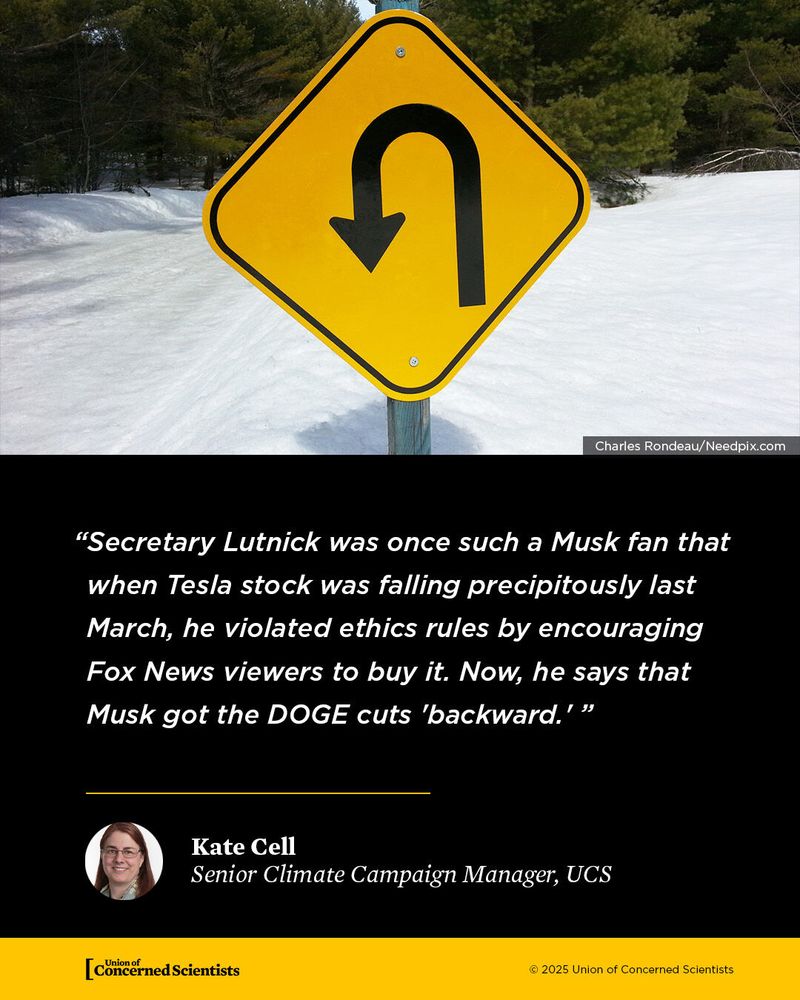 
A yellow road sign with a black U-turn arrow stands beside a snowy road lined with pine trees. Below the image, there’s a black text box with a quote: “Secretary Lutnick was once such a Musk fan that when Tesla stock was falling precipitously last March, he violated ethics rules by encouraging Fox News viewers to buy it. Now, he says that Musk got the DOGE cuts ‘backward.’ ” The quote is attributed to Kate Cell, Senior Climate Campaign Manager at the Union of Concerned Scientists. The Union of Concerned Scientists logo is at the bottom.