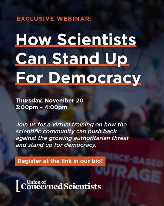 The Union of Concerned Scientists invites you to a virtual science advocacy training on how the scientific community can push back against the growing authoritarian threat and stand up for our democracy.

Scientists, doctors, engineers, social scientists, technical experts, public health professionals, and science supporters around the country, we need your voices now.

Date: Thursday, November 20
Time: 3:00–4:00 p.m. ET