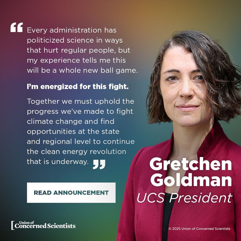 A professional headshot of Dr. Gretchen Goldman, wearing a red blazer, appears on the right side of the image. The background transitions from deep purple to teal.

On the left side, a quote reads: “Every administration has politicized science in ways that hurt regular people, but my experience tells me this will be a whole new ball game.

I’m energized for this fight.

Together we must uphold the progress we’ve made to fight climate change and find opportunities at the state and regional level to continue the clean energy revolution that is underway.”

Below the quote, a button says: "READ ANNOUNCEMENT."

The Union of Concerned Scientists logo is at the bottom left corner. Dr. Gretchen Goldman is identified as the new UCS President in bold white text on the lower right.