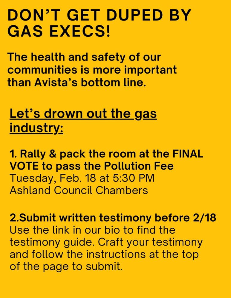 Black text on bright yellow background: "Don't get duped by gas execs! The health and safety of our communities is more important than Avista's bottom line. Let's drown out the gas industry! 1) Rally and pack the room at the FINAL VOTE to pass the Pollution Fee. Tuesday, Feb. 18 at 5:30 PM. Ashland Council Chambers. 2) Submit written testimony before 2/18. Use the link in our bio to find the testimony guide. Craft your testimony and follow the instructions at the top of the page to submit."