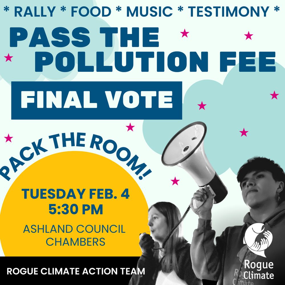 Navy blue text on a light blue background with dark blue clouds says: Pass the pollution fee, final vote. Pack the room! Tuesday, Feb. 4 at 5:30 PM at Ashland Council Chambers. A black and white cut out image of a person holding a megaphone for another person who is speaking into it is in the foreground of the image. The Rogue Climate Logo and text that says Rogue climate Action Team are in white on top of the black and white image. Navy blue text on a light blue background with dark blue clouds says: Pass the pollution fee, final vote. Pack the room! Tuesday, Feb. 4 at 5:30 PM at Ashland Council Chambers. A black and white cut out image of a person holding a megaphone for another person who is speaking into it is in the foreground of the image. The Rogue Climate Logo and text that says Rogue climate Action Team are in white on top of the black and white image. 