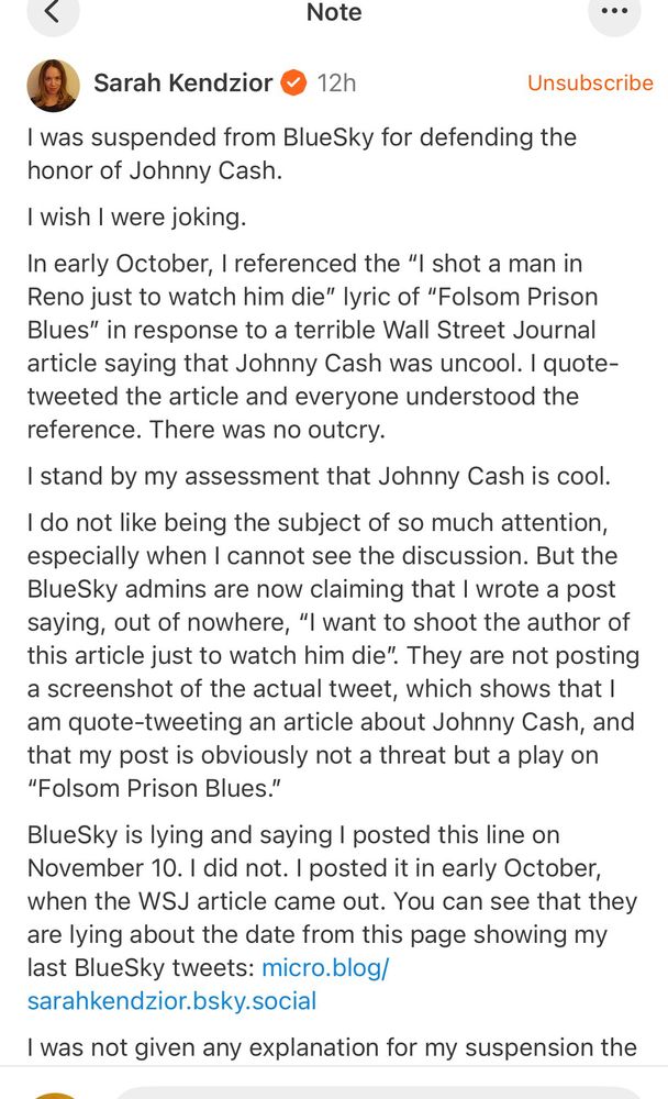 Note
•••
Sarah Kendzior • 12h
Unsubscribe
I was suspended from BlueSky for defending the honor of Johnny Cash.
I wish I were joking.
In early October, I referenced the "I shot a man in Reno just to watch him die" lyric of "Folsom Prison Blues" in response to a terrible Wall Street Journal article saying that Johnny Cash was uncool. I quote-tweeted the article and everyone understood the reference. There was no outcry.
I stand by my assessment that Johnny Cash is cool.
I do not like being the subject of so much attention, especially when I cannot see the discussion. But the BlueSky admins are now claiming that I wrote a post saying, out of nowhere, "I want to shoot the author of this article just to watch him die". They are not posting a screenshot of the actual tweet, which shows that I am quote-tweeting an article about Johnny Cash, and that my post is obviously not a threat but a play on
"Folsom Prison Blues."
BlueSky is lying and saying I posted this line on November 10. I did not. I posted it in early October, when the WSJ article came out. You can see that they are lying about the date from this page showing my last BlueSky tweets: micro.blog/ sarahkendzior.bsky.social
I was not given any explanation for my suspension the