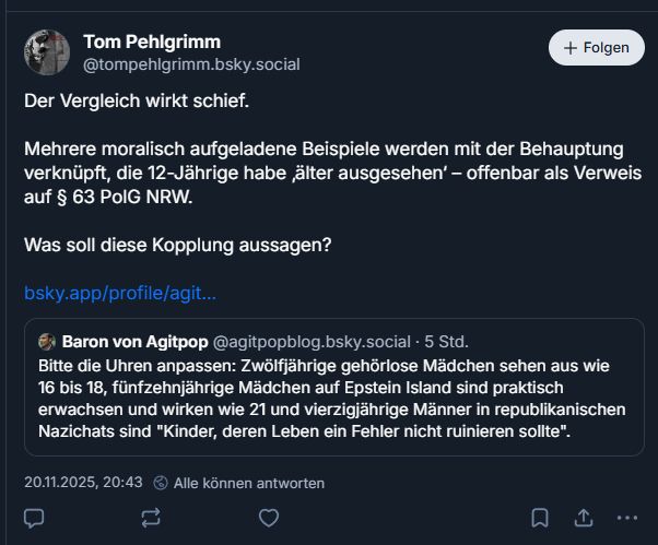Tom Pehlgrimm:

Der Vergleich wirkt schief.

Mehrere moralisch aufgeladene Beispiele werden mit der Behauptung verknüpft, die 12-Jährige habe ‚älter ausgesehen‘ – offenbar als Verweis auf § 63 PolG NRW.

Was soll diese Kopplung aussagen?



‪Baron von Agitpop‬
 ‪@agitpopblog.bsky.social‬
· 5 Std.
Bitte die Uhren anpassen: Zwölfjährige gehörlose Mädchen sehen aus wie 16 bis 18, fünfzehnjährige Mädchen auf Epstein Island sind praktisch erwachsen und wirken wie 21 und vierzigjährige Männer in republikanischen Nazichats sind "Kinder, deren Leben ein Fehler nicht ruinieren sollte".