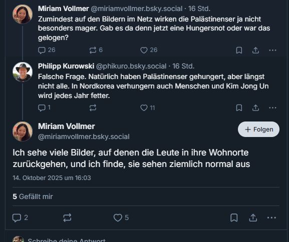 M V: Zumindest auf den Bildern im Netz wirken die Palästinenserinnen jetzt nicht besonders mager. Gab es da denn jetzt eine Hungersnot oder war das gelogen.

P K: Falsche Frage. Natürlich haben Palästinenser gehungert, aber längst nicht alle. In Nordkorea verhungern auch Menschen und Kim Jon Un wird jedes Jahr fetter.

M V: Ich sehe viele Bilder, auf denen die Leute in ihre Wohnorte zurückgehen, und ich finde, sie sehen ziemlich normal aus.