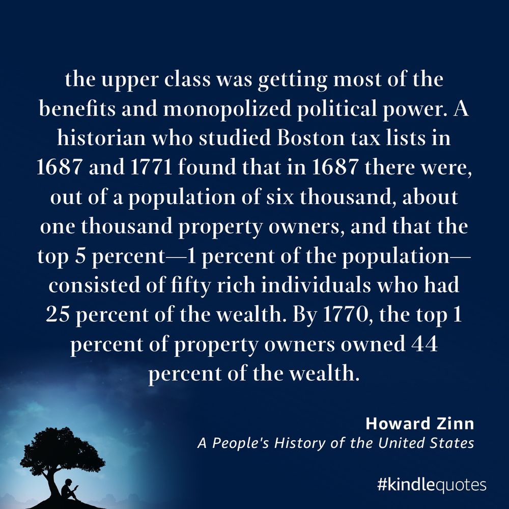 White text on a blue background with the silhouette of a person reading under a tree reading “the upper class was getting most of the benefits and monopolized political power. A historian who studied Boston tax lists in 1687 and 1771 found that in 1687 there were, out of a population of six thousand, about one thousand property owners, and that the top 5 percent—1 percent of the population—consisted of fifty rich individuals who had 25 percent of the wealth. By 1770, the top 1 percent of property owners owned 44 percent of the
