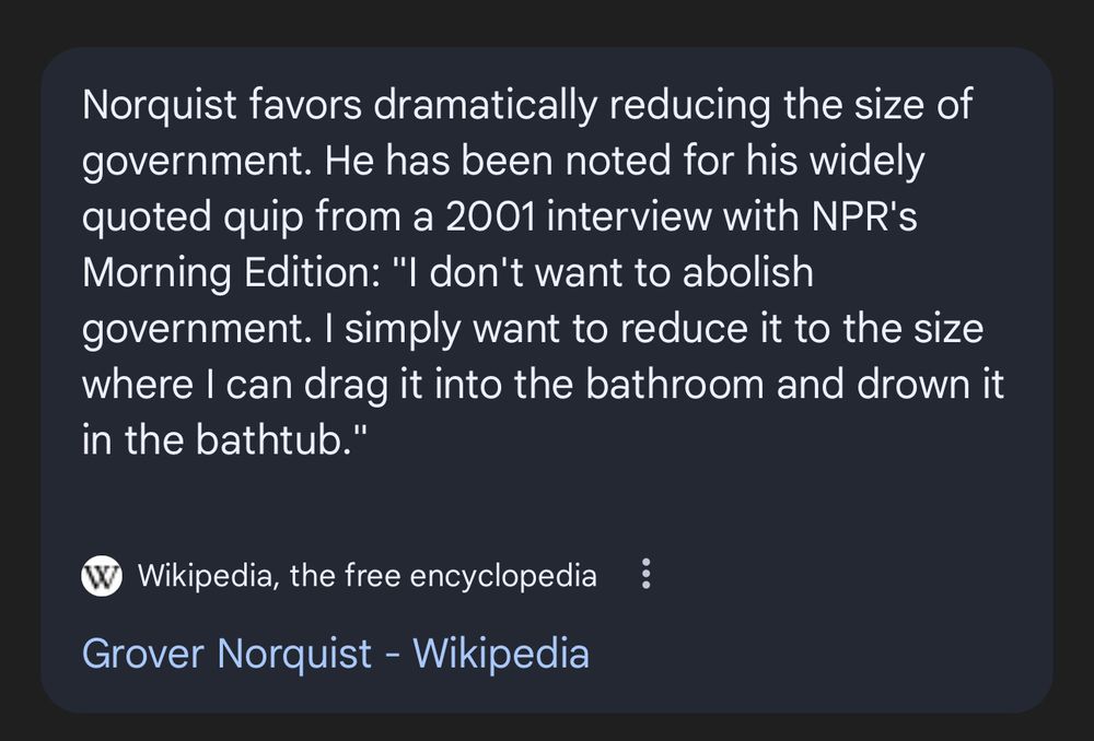Grover Norquist quote from 2001.  “I don’t want to abolish government. I simply want to reduce it to the size where I can drag it into the bathroom and drown it in the bathtub.”  From Wikipedia. 