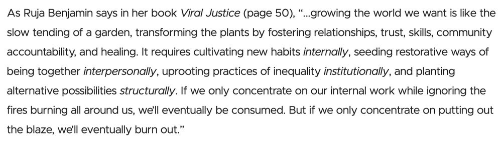 As Ruha Benjamin says in her book Viral Justice (page 50), "...growing the world we want is like the slow tending of a garden, transforming the plants by fostering relationships, trust, skills, community accountability, and healing. It requires cultivating new habits internally, seeding restorative ways of being together interpersonally, uprooting practices of inequality institutionally, and planting alternative possibilities structurally. If we only concentrate on our internal work while ignoring the fires burning all around us, we'll eventually be consumed. But if we only concentrate on putting out the blaze, we'll eventually burn out.