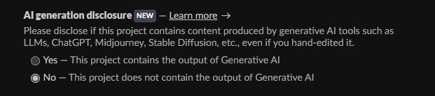 Screenshot of itch edit page: AI generation disclosure. Please disclose if this project contains content produced by generative AI tools such as LLMs, ChatGPT, Midjourney, Stable Diffusion, etc., even if you hand-edited it.

Yes — This project contains the output of Generative AI
No — This project does not contain the output of Generative AI