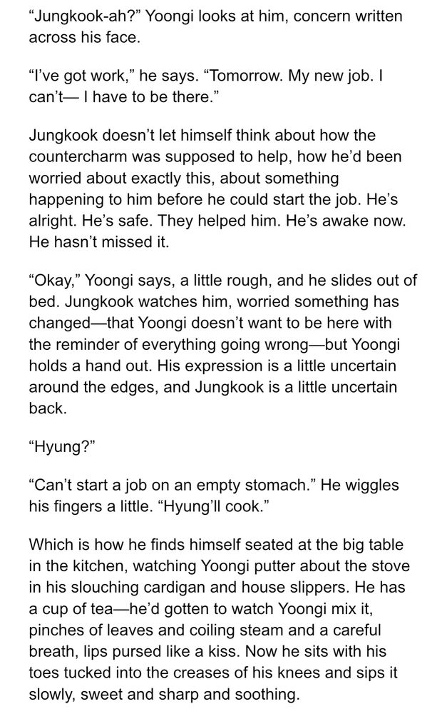 "Jungkook-ah?" Yoongi looks at him, concern written across his face.
"I've got work," he says. "Tomorrow. My new job. I can't— I have to be there."
Jungkook doesn't let himself think about how the countercharm was supposed to help, how he'd been worried about exactly this, about something happening to him before he could start the job. He's alright. He's safe. They helped him. He's awake now.
He hasn't missed it.
"Okay," Yoongi says, a little rough, and he slides out of bed. Jungkook watches him, worried something has changed—that Yoongi doesn't want to be here with the reminder of everything going wrong—but Yoongi holds a hand out. His expression is a little uncertain around the edges, and Jungkook is a little uncertain back.
"Hyung?"
"Can't start a job on an empty stomach." He wiggles his fingers a little. "Hyung'll cook."
Which is how he finds himself seated at the big table in the kitchen, watching Yoongi putter about the stove in his slouching cardigan and house slippers. He has a cup of tea-he'd gotten to watch Yoongi mix it, pinches of leaves and coiling steam and a careful breath, lips pursed like a kiss. Now he sits with his toes tucked into the creases of his knees and sips it slowly, sweet and sharp and soothing.