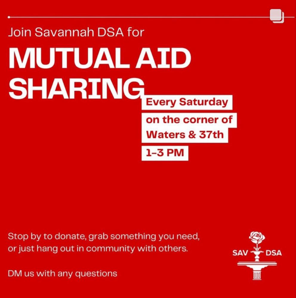 A graphic about Savannah DSA’s Mutual Aid program: every Saturday, 1pm - 3pm on the corner of Waters & 37th. Stop by to donate, grab something you need, or just hang out in community with others. DM us with any questions. 
