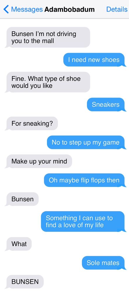< Messages Adambobadum

Bunsen I'm not driving you to the mall

I need new shoes

Fine. What type of shoe would you like

Sneakers

For sneaking?

No to step up my game

Make up your mind

Oh maybe flip flops then

Bunsen

Something I can use to find a love of my life

What

Sole mates

BUNSEN