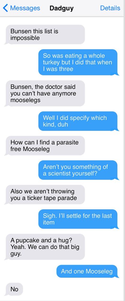 < Messages
Dadguy

Bunsen this list is impossible

So was eating a whole turkey but I did that when I was three

Bunsen, the doctor said you can't have anymore mooselegs

Well I did specify which kind, duh

How can I find a parasite free Mooseleg

Aren't you something of a scientist yourself?

Also we aren't throwing you a ticker tape parade

Sigh. I'll settle for the last item

A pupcake and a hug?

Yeah. We can do that big guy.

And one Mooseleg

No