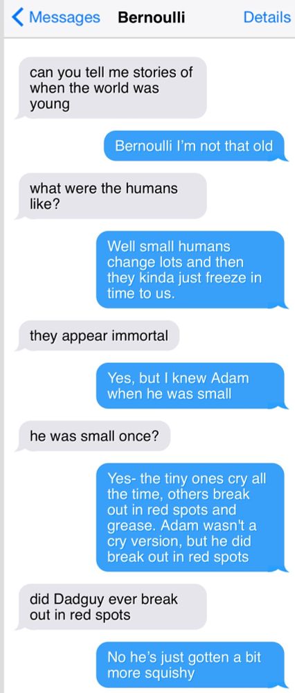 < Messages
Bernoulli

can you tell me stories of when the world was young

Bernoulli I'm not that old

what were the humans like?

Well small humans change lots and then they kinda just freeze in time to us.

they appear immortal

Yes, but I knew Adam when he was small
he was small once?

Yes- the tiny ones cry all the time, others break out in red spots and grease. Adam wasn't a cry version, but he did break out in red spots

did Dadguy ever break out in red spots

No he's just gotten a bit more squishy