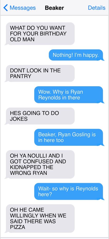 < Messages
Beaker

WHAT DO YOU WANT FOR YOUR BIRTHDAY OLD MAN

Nothing! I'm happy.

DONT LOOK IN THE PANTRY

Wow. Why is Ryan Reynolds in there

HES GOING TO DO JOKES

Beaker, Ryan Gosling is in here too

OH YA NOULLI AND I GOT CONFUSED AND KIDNAPPED THE WRONG RYAN

Wait- so why is Reynolds here?

OH HE CAME
WILLINGLY WHEN WE SAID THERE WAS PIZZA