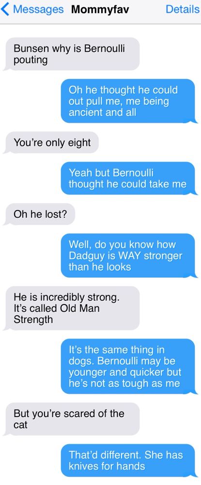< Messages
Mommyfav

Bunsen why is Bernoulli pouting

Oh he thought he could out pull me, me being ancient and all

You're only eight

Yeah but Bernoulli
thought he could take me

Oh he lost?

Well, do you know how Dadguy is WAY stronger than he looks

He is incredibly strong.

It's called Old Man
Strength

It's the same thing in dogs. Bernoulli may be younger and quicker but he's not as tough as me

But you're scared of the cat

That'd different. She has knives for hands