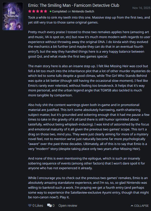 My 5/5-star Backloggd review of Emio - The Smiling Man: Famicom Detective Club.

[The text is unfortunately too long to paste here. In case you can't scan the text, here's a link to the full review.]

https://backloggd.com/u/Screwy/review/3631164/