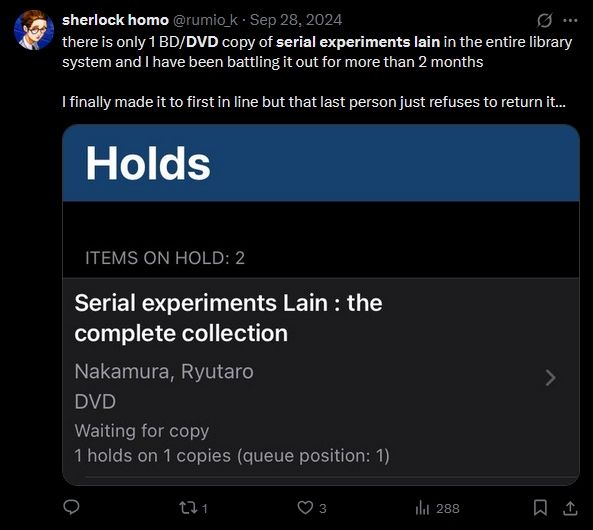 Tweet from sherlock homo (@rumio_k)

"there is only 1 BD/DVD copy of serial experiments lain in the entire library system and I have been battling it out for more than 2 months

I finally made it to first in line but that last person just refuses to return it..."

The image attached is the library's on-hold database record