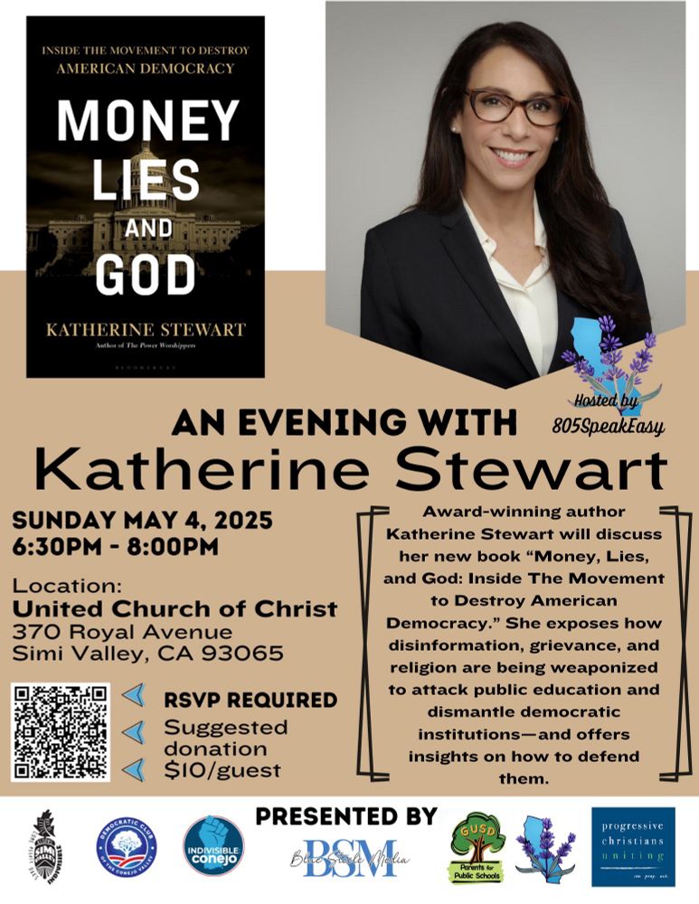 AN EVENING WITH

Katherine Stewart
SUNDAY MAY 4, 2025 6:30PM - 8:00PM
Award-winning author
Katherine Stewart will discuss her new book "Money, Lies, and God: Inside The Movement to Destroy American Democracy." She exposes how disinformation, grievance, and religion are being weaponized
to attack public education and dismantle democratic institutions-and offers insights on how to defend them.

Location:
United Church of Christ
370 Royal Avenue
Simi Valley, CA 93065

• RSVP REQUIRED
Suggested donation
• $10/guest
Link to register

https://docs.google.com/forms/d/e/1FAIpQLSfFxBv_y6UJws3QGUwCNSbxcWfPhPpZU67kXdwueCLRA9W2bQ/viewform?usp=header