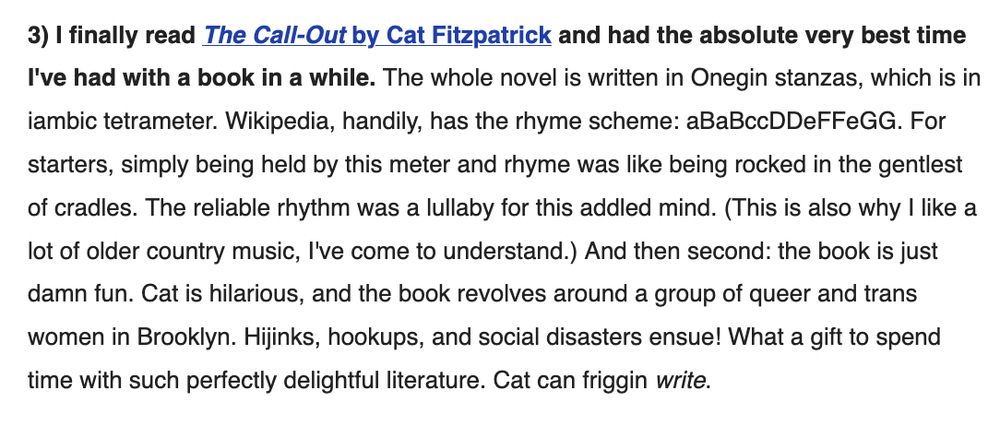 3) I finally read The Call-Out by Cat Fitzpatrick and had the absolute very best time I've had with a book in a while. The whole novel is written in Onegin stanzas, which is in iambic tetrameter. Wikipedia, handily, has the rhyme scheme: aBaBccDDeFFeGG. For starters, simply being held by this meter and rhyme was like being rocked in the gentlest of cradles. The reliable rhythm was a lullaby for this addled mind. (This is also why I like a lot of older country music, I've come to understand.) And then second: the book is just damn fun. Cat is hilarious, and the book revolves around a group of queer and trans women in Brooklyn. Hijinks, hookups, and social disasters ensue! What a gift to spend time with such perfectly delightful literature. Cat can friggin write. " 