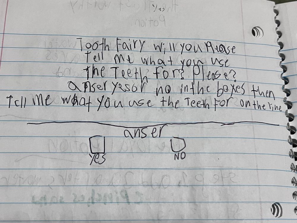 Letter to tooth fairy that reads: “Tooth fairy will you Please tell me what you use the Teeth for? Please? anser yes or no in the boxes then tell me what you use the Teeth For on the line”. Under this reads: “anser” with the options yes and no.