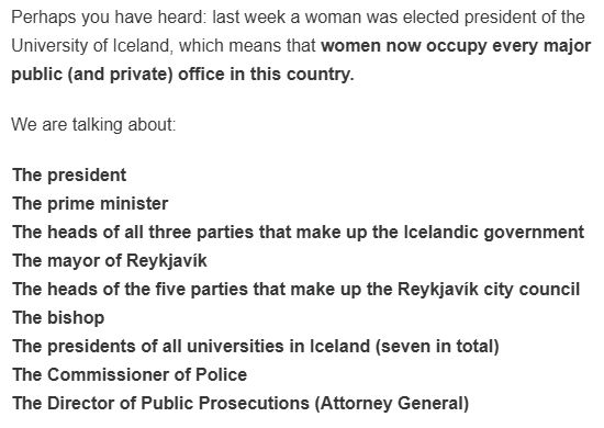 Perhaps you have heard: last week a woman was elected president of the University of Iceland, which means that women now occupy every major public (and private) office in this country.

We are talking about:

The president
The prime minister
The heads of all three parties that make up the Icelandic government
The mayor of Reykjavík
The heads of the five parties that make up the Reykjavík city council
The bishop
The presidents of all universities in Iceland (seven in total)
The Commissioner of Police
The Director of Public Prosecutions (Attorney General)