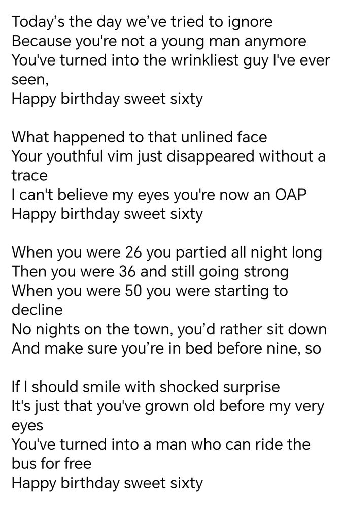 Today’s the day we’ve tried to ignore
Because you're not a young man anymore
You've turned into the wrinkliest guy I've ever seen,
Happy birthday sweet sixty

What happened to that unlined face
Your youthful vim just disappeared without a trace
I can't believe my eyes you're now an OAP
Happy birthday sweet sixty

When you were 26 you partied all night long
Then you were 36 and still going strong
When you were 50 you were starting to decline
No nights on the town, you’d rather sit down 
And make sure you’re in bed before nine, so

If I should smile with shocked surprise
It's just that you've grown old before my very eyes
You've turned into a man who can ride the bus for free
Happy birthday sweet sixty