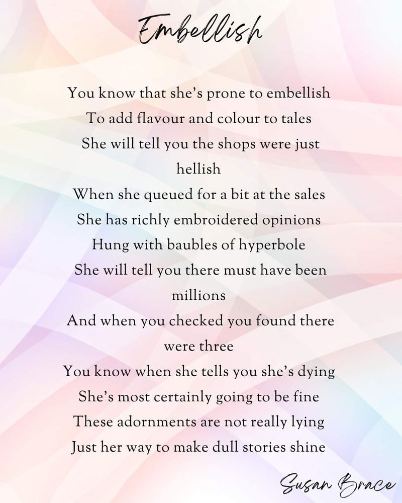 Embellish 

You know that she’s prone to embellish 

To add flavour and colour to tales 

She will tell you the shops were just hellish 

When she queued for a bit at the sales 

She has richly embroidered opinions 

Hung with baubles of hyperbole 

She will tell you there must have been millions 

And when you checked you found there were three 

You know when she tells you she’s dying 

She’s most certainly going to be fine 

These adornments are not really lying 

Just her way to make dull stories shine