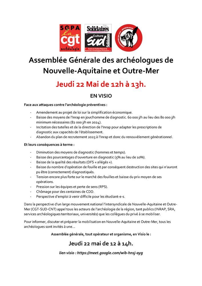 Tract intersyndical archéo :

Assemblée Générale des archéologues de Nouvelle-Aquitaine et Outre-Mer
Jeudi 22 Mai de 12h à 13h. 
EN VISIO 
Face aux attaques contre l'archéologie préventives : 

Amendement au projet de loi sur la simplification économique. 
Baisse des moyens de l'Inrap en jour/homme de diagnostic. 60 000 j/h au lieu des 80 000 j/h minimum nécessaires (82 000 j/h en 2024). 
Incitation des tutelles et de la direction de l'Inrap pour adapter les prescriptions de diagnostic aux capacités de l'établissement. 
Abandon du plan de recrutement 2025 à l'Inrap et donc du renouvèlement générationnel. 

Et leurs conséquences à terme : 

Diminution des moyens de diagnostic (hommes et temps). 
Baisse des pourcentages d'ouverture en diagnostic (5% au lieu de 10%). 
Baisse de la qualité des résultats (DFS << allégés »). 
Baisse du nombre d'opération de fouille et par conséquent destruction des sites qui n'auront pu être (correctement) diagnostiqués. 
Tension encore plus forte sur le marché des fouilles et baisse du prix moyen de ses opérations. 
Pression sur les équipes et perte de sens (RPS). 
Chômage pour des centaines de CDD. 
Perspective d'emploi à venir difficile pour les étudiant-e-s. 

Dans la perspective d'un large mouvement national l'intersyndicale de Nouvelle-Aquitaine et Outre-Mer (CGT-SUD-CNT) appel tous les acteurs de l'archéologie de la région, tant publics (INRAP, SRA, services archéologiques territoriaux, universités) que les collègues du privé à se mobiliser. 
Pour informer, discuter et préparer la mobilisation en Nouvelle-Aquitaine et Outre-Mer, tous les archéologues sont invités à une... 
Assemblée générale, tout opérateur et organisme, en Visio le : 
Jeudi 22 mai de 12 à 14h. 
lien visio: https://meet.google.com/wib-hnsj-ayg