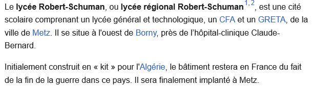 Capture d'écran de la page wikipédia du Lycée R. Schuman de Metz :

<<Le lycée Robert-Schuman, ou lycée régional Robert-Schuman[1],[2], est une cité scolaire comprenant un lycée général et technologique, un CFA et un GRETA, de la ville de Metz. Il se situe à l'ouest de Borny, près de l’hôpital-clinique Claude-Bernard.
Initialement construit en « kit » pour l'Algérie, le bâtiment restera en France du fait de la fin de la guerre dans ce pays. Il sera finalement implanté à Metz. >>
