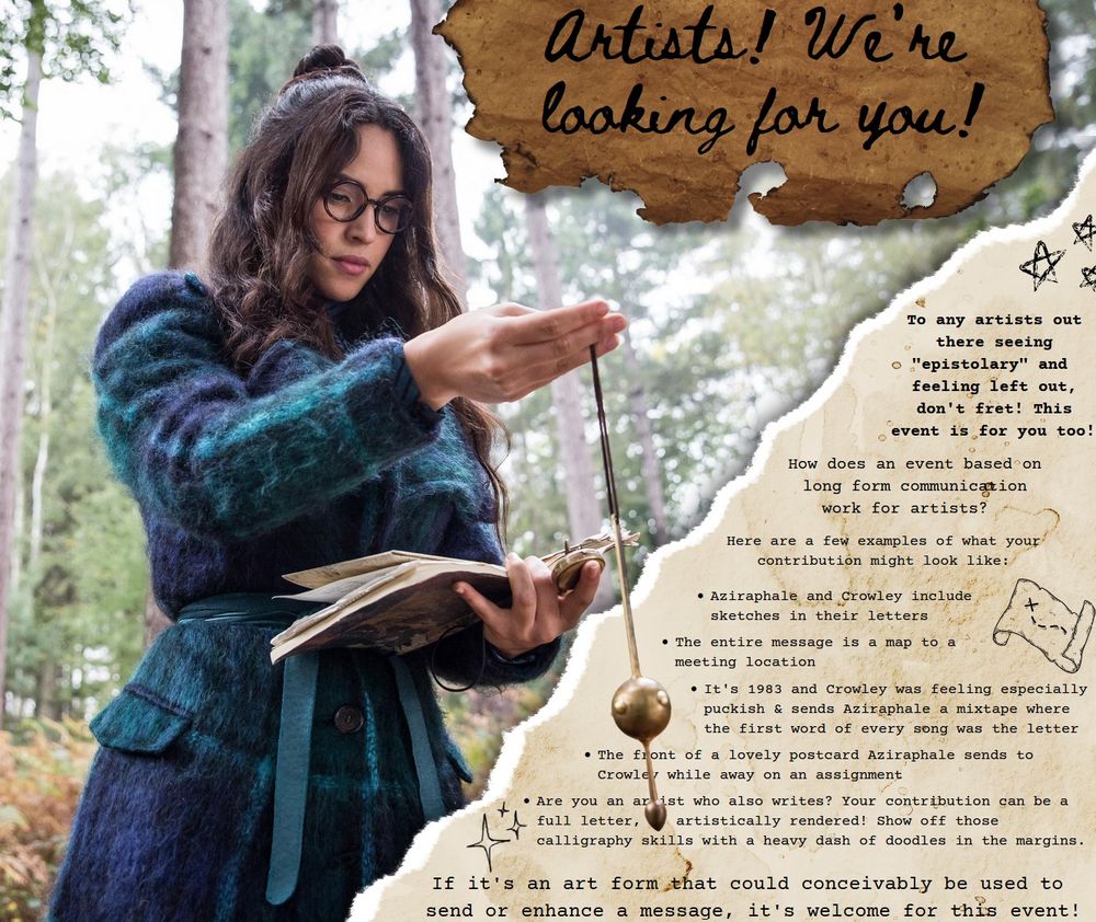 Picture of Anathema Device with a pendulum and a book. Slip of burnt paper with the words 'artists! We're looking for you!' And a page with doodles of stars and maps in the margins. The page reads 'To any artists out there seeing "epistolary" and feeling left out, don't fret! This event is for you too! 

How does an event based on long form communication work for artists? Here are a few examples of what your contribution might look like: 
- Aziraphale and Crowley include sketches in their letters 
- The entire message is a map to a meeting location
- It's 1983 and Crowley was feeling especially puckish and sent Aziraphale a mixtape where the first word of every song was the letter
-  The front of a lovely postcard Aziraphale sends to Crowley while away on an assignment
- Are you an artist who also writes? Your contribution can be a full letter, artistically rendered! Show off those calligraphy skills with a heavy dash of doodles in the margins.

> If it's an art form that could conceivably be used to send or enhance a message, it's welcome for this event!'