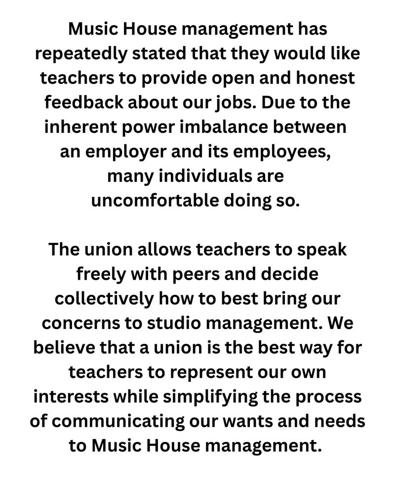 Music House management has repeatedly stated that they would like teachers to provide open and honest feedback about our jobs. Due to the inherent power imbalance between an employer and its employees, many individuals are uncomfortable doing so. The union allows teachers to speak freely with peers and decide collectively how to best bring our concerns to studio management. We believe that a union is the best way for teachers to represent our own interests while simplifying the process of communicating our wants and needs to Music House management. 
