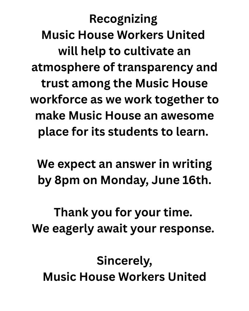 Recognizing Music House Workers United will help to cultivate an atmosphere of transparency and trust among the Music House workforce as we work together to make Music House an awesome place for its students to learn. We expect an answer in writing by 8pm on Monday, June 16th.


Thank you for your time. We eagerly await your response. 


Sincerely,

Music House Workers United