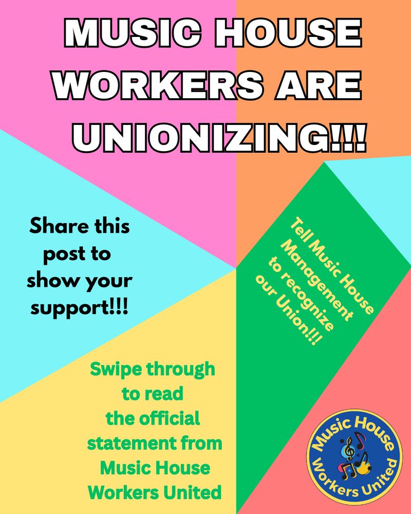 Flyer from Music House Workers United with multicolored geometric background that states:

MUSIC HOUSE WORKERS ARE UNIONIZING!!!

Share this post to show your support!!!

Tell Music House Management to recognize our Union!!!

Swipe through to read the official statement from Music House Workers United
