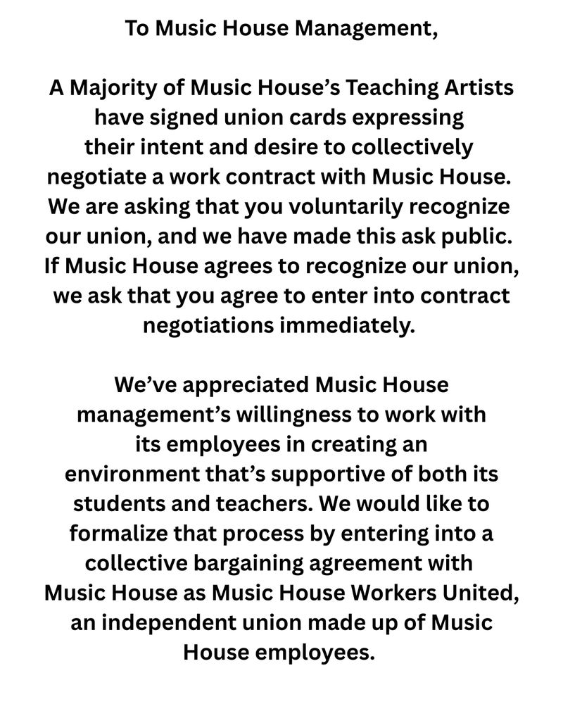 To Music House Management,


A Majority of Music House’s Teaching Artists have signed union cards expressing their intent and desire to collectively negotiate a work contract with Music House. We are asking that you voluntarily recognize our union, and we have made this ask public. If Music House agrees to recognize our union, we ask that you agree to enter into contract negotiations immediately. 


We’ve appreciated Music House management’s willingness to work with its employees in creating an environment that’s supportive of both its students and teachers. We would like to formalize that process by entering into a collective bargaining agreement with Music House as Music House Workers United, an independent union made up of Music House employees. 