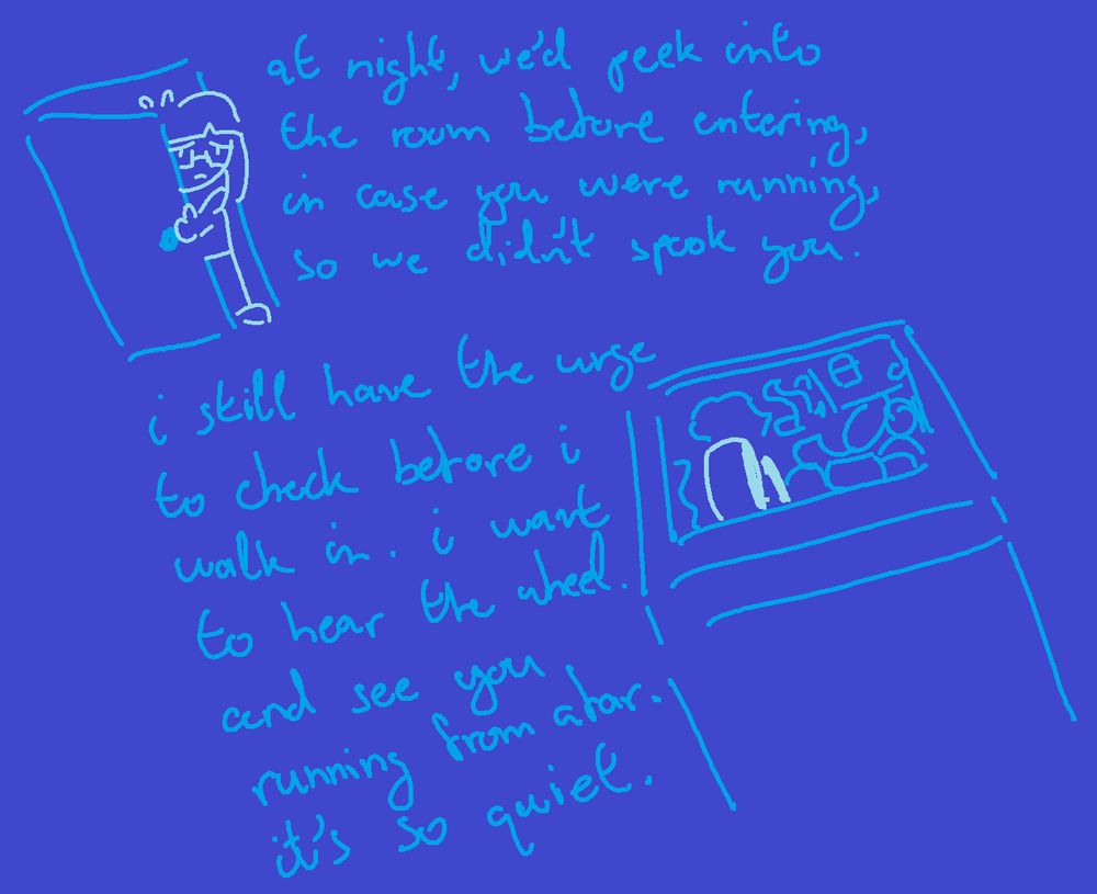 at night, we'd peek into the room before entering, in case you were running, so we didn't spook you.
i still have the urge to check before i walk in. i want to hear the wheel. and see you running from afar. it's so quiet.