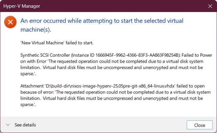 Hyper-V Manager

An error occurred while attempting to start the selected virtual machine(s).

'New Virtual Machine' failed to start.

Synthetic SCSI Controller (Instance ID 1666945F-9962-4366-83F3-AA863F98254B): Failed to Power on with Error 'The requested operation could not be completed due to a virtual disk system limitation. Virtual hard disk files must be uncompressed and unencrypted and must not be sparse.'.

Attachment 'D:\build-dir\nixos-image-hyperv-25.05pre-git-x86_64-linux.vhdx' failed to open because of error: 'The requested operation could not be completed due to a virtual disk system limitation. Virtual hard disk files must be uncompressed and unencrypted and must not be sparse.'.